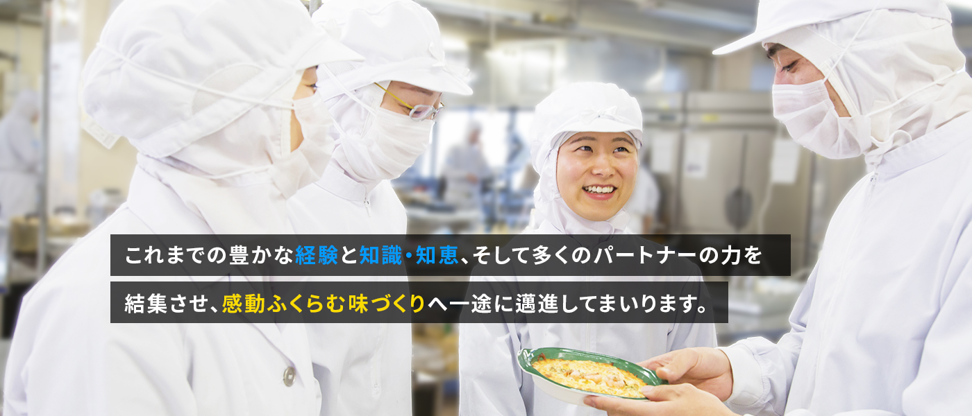 これまでの豊かな経験と知識・知恵、そして多くのパートナーの力を結集させ、感動ふくらむ味づくりへ一途に邁進してまいります。