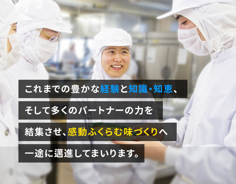これまでの豊かな経験と知識・知恵、そして多くのパートナーの力を結集させ、感動ふくらむ味づくりへ一途に邁進してまいります。